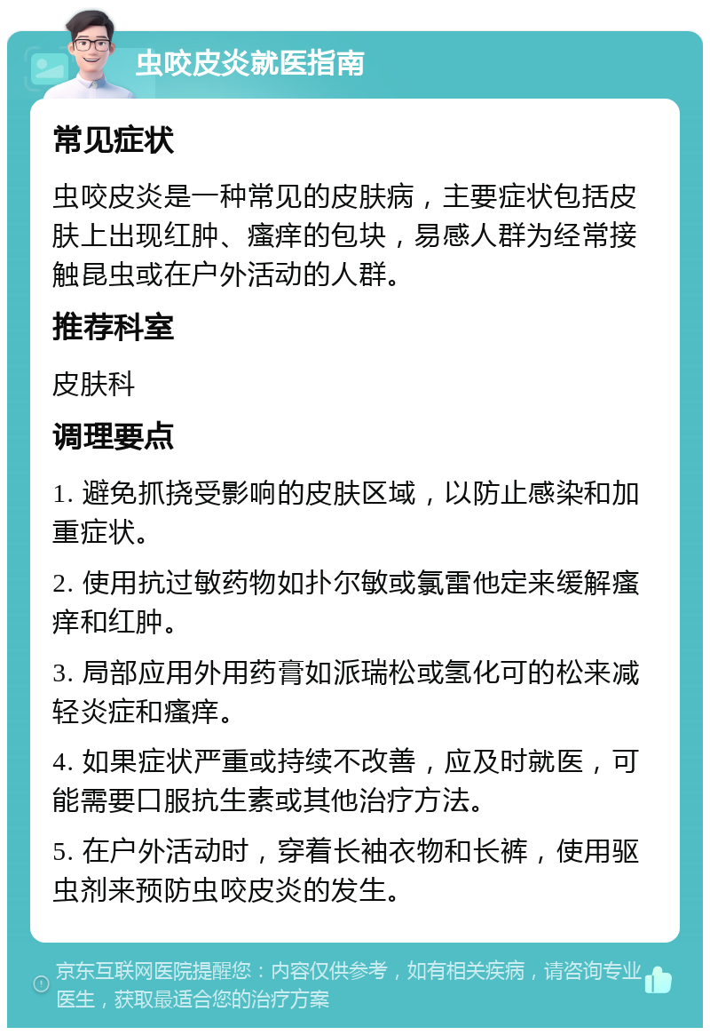 虫咬皮炎就医指南 常见症状 虫咬皮炎是一种常见的皮肤病，主要症状包括皮肤上出现红肿、瘙痒的包块，易感人群为经常接触昆虫或在户外活动的人群。 推荐科室 皮肤科 调理要点 1. 避免抓挠受影响的皮肤区域，以防止感染和加重症状。 2. 使用抗过敏药物如扑尔敏或氯雷他定来缓解瘙痒和红肿。 3. 局部应用外用药膏如派瑞松或氢化可的松来减轻炎症和瘙痒。 4. 如果症状严重或持续不改善，应及时就医，可能需要口服抗生素或其他治疗方法。 5. 在户外活动时，穿着长袖衣物和长裤，使用驱虫剂来预防虫咬皮炎的发生。