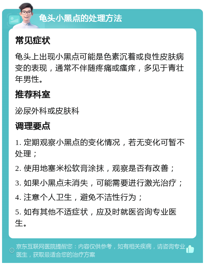 龟头小黑点的处理方法 常见症状 龟头上出现小黑点可能是色素沉着或良性皮肤病变的表现，通常不伴随疼痛或瘙痒，多见于青壮年男性。 推荐科室 泌尿外科或皮肤科 调理要点 1. 定期观察小黑点的变化情况，若无变化可暂不处理； 2. 使用地塞米松软膏涂抹，观察是否有改善； 3. 如果小黑点未消失，可能需要进行激光治疗； 4. 注意个人卫生，避免不洁性行为； 5. 如有其他不适症状，应及时就医咨询专业医生。