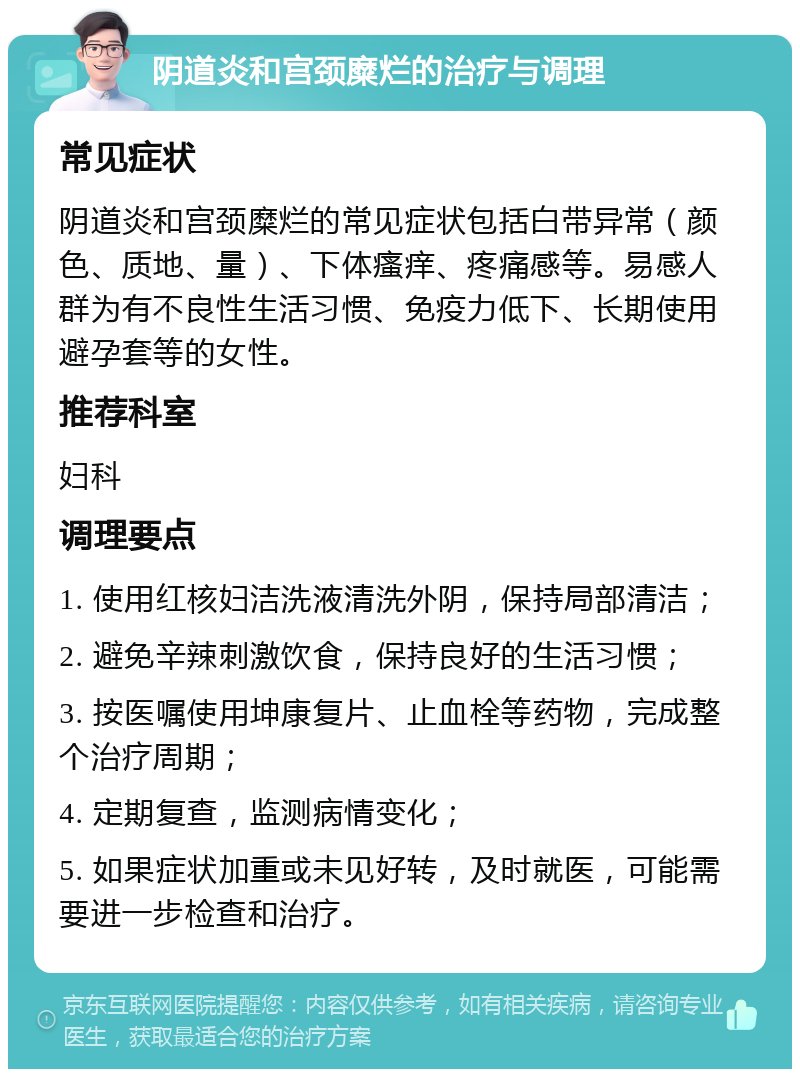 阴道炎和宫颈糜烂的治疗与调理 常见症状 阴道炎和宫颈糜烂的常见症状包括白带异常（颜色、质地、量）、下体瘙痒、疼痛感等。易感人群为有不良性生活习惯、免疫力低下、长期使用避孕套等的女性。 推荐科室 妇科 调理要点 1. 使用红核妇洁洗液清洗外阴，保持局部清洁； 2. 避免辛辣刺激饮食，保持良好的生活习惯； 3. 按医嘱使用坤康复片、止血栓等药物，完成整个治疗周期； 4. 定期复查，监测病情变化； 5. 如果症状加重或未见好转，及时就医，可能需要进一步检查和治疗。