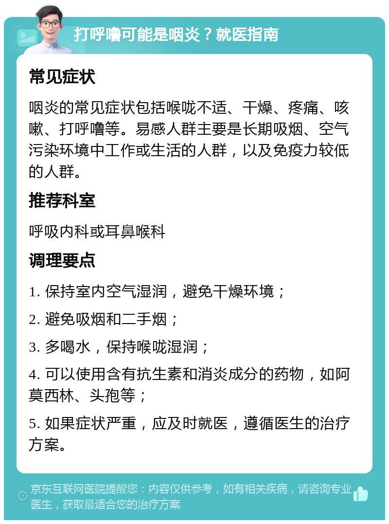 打呼噜可能是咽炎？就医指南 常见症状 咽炎的常见症状包括喉咙不适、干燥、疼痛、咳嗽、打呼噜等。易感人群主要是长期吸烟、空气污染环境中工作或生活的人群，以及免疫力较低的人群。 推荐科室 呼吸内科或耳鼻喉科 调理要点 1. 保持室内空气湿润，避免干燥环境； 2. 避免吸烟和二手烟； 3. 多喝水，保持喉咙湿润； 4. 可以使用含有抗生素和消炎成分的药物，如阿莫西林、头孢等； 5. 如果症状严重，应及时就医，遵循医生的治疗方案。