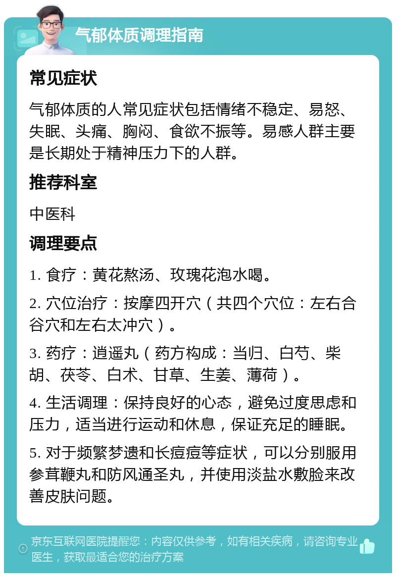 气郁体质调理指南 常见症状 气郁体质的人常见症状包括情绪不稳定、易怒、失眠、头痛、胸闷、食欲不振等。易感人群主要是长期处于精神压力下的人群。 推荐科室 中医科 调理要点 1. 食疗：黄花熬汤、玫瑰花泡水喝。 2. 穴位治疗：按摩四开穴（共四个穴位：左右合谷穴和左右太冲穴）。 3. 药疗：逍遥丸（药方构成：当归、白芍、柴胡、茯苓、白术、甘草、生姜、薄荷）。 4. 生活调理：保持良好的心态，避免过度思虑和压力，适当进行运动和休息，保证充足的睡眠。 5. 对于频繁梦遗和长痘痘等症状，可以分别服用参茸鞭丸和防风通圣丸，并使用淡盐水敷脸来改善皮肤问题。