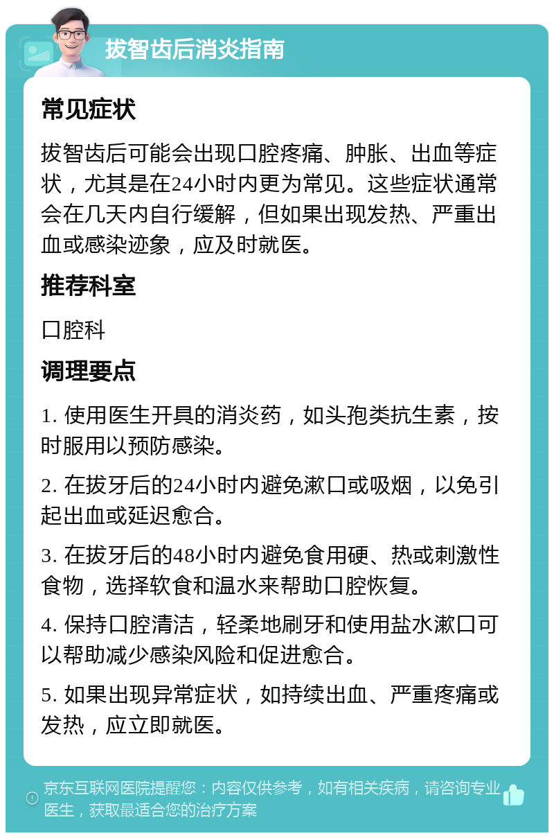 拔智齿后消炎指南 常见症状 拔智齿后可能会出现口腔疼痛、肿胀、出血等症状，尤其是在24小时内更为常见。这些症状通常会在几天内自行缓解，但如果出现发热、严重出血或感染迹象，应及时就医。 推荐科室 口腔科 调理要点 1. 使用医生开具的消炎药，如头孢类抗生素，按时服用以预防感染。 2. 在拔牙后的24小时内避免漱口或吸烟，以免引起出血或延迟愈合。 3. 在拔牙后的48小时内避免食用硬、热或刺激性食物，选择软食和温水来帮助口腔恢复。 4. 保持口腔清洁，轻柔地刷牙和使用盐水漱口可以帮助减少感染风险和促进愈合。 5. 如果出现异常症状，如持续出血、严重疼痛或发热，应立即就医。