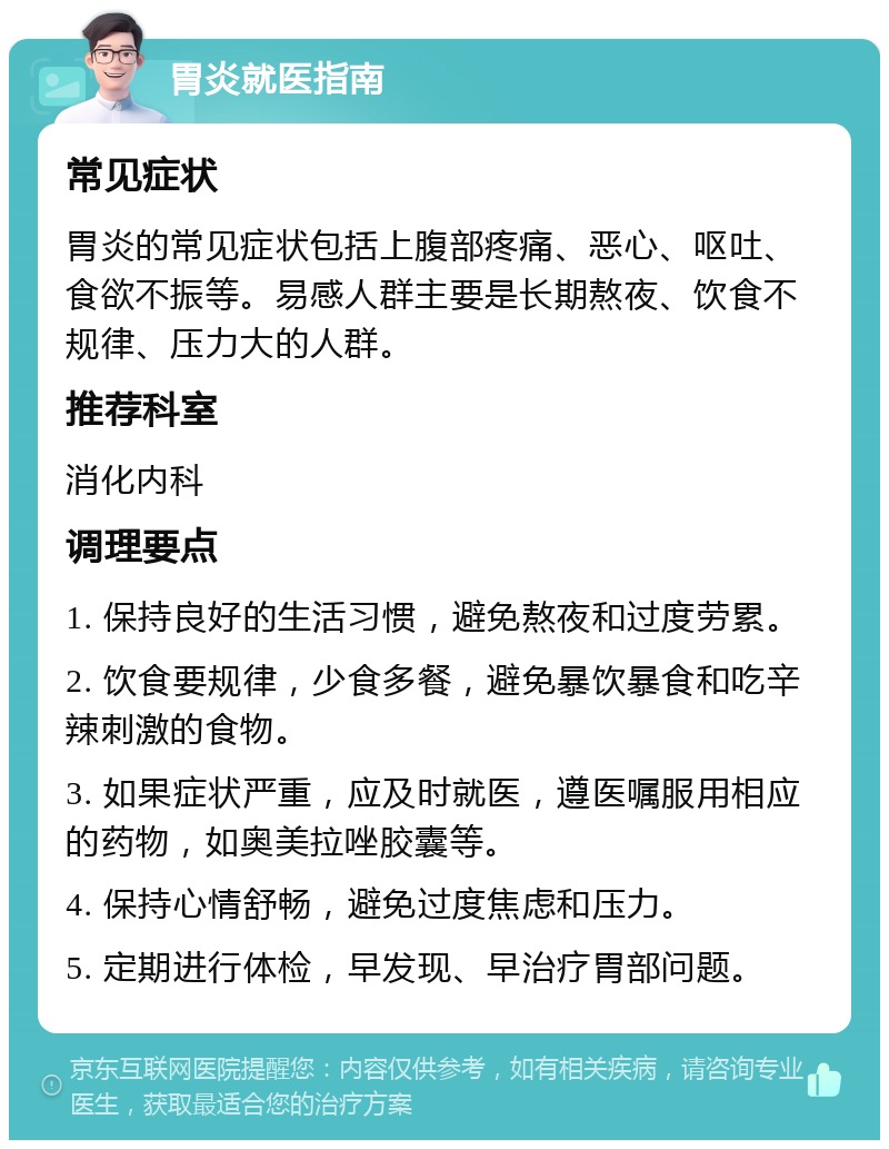 胃炎就医指南 常见症状 胃炎的常见症状包括上腹部疼痛、恶心、呕吐、食欲不振等。易感人群主要是长期熬夜、饮食不规律、压力大的人群。 推荐科室 消化内科 调理要点 1. 保持良好的生活习惯，避免熬夜和过度劳累。 2. 饮食要规律，少食多餐，避免暴饮暴食和吃辛辣刺激的食物。 3. 如果症状严重，应及时就医，遵医嘱服用相应的药物，如奥美拉唑胶囊等。 4. 保持心情舒畅，避免过度焦虑和压力。 5. 定期进行体检，早发现、早治疗胃部问题。