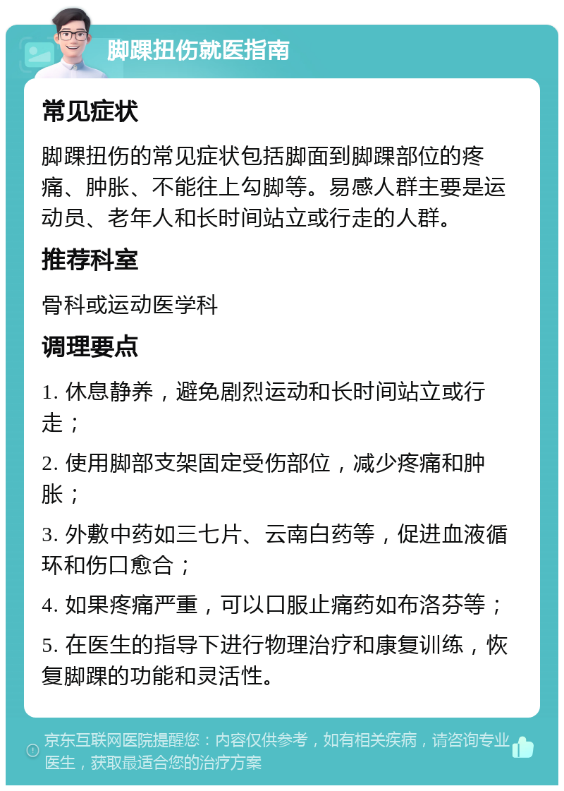 脚踝扭伤就医指南 常见症状 脚踝扭伤的常见症状包括脚面到脚踝部位的疼痛、肿胀、不能往上勾脚等。易感人群主要是运动员、老年人和长时间站立或行走的人群。 推荐科室 骨科或运动医学科 调理要点 1. 休息静养，避免剧烈运动和长时间站立或行走； 2. 使用脚部支架固定受伤部位，减少疼痛和肿胀； 3. 外敷中药如三七片、云南白药等，促进血液循环和伤口愈合； 4. 如果疼痛严重，可以口服止痛药如布洛芬等； 5. 在医生的指导下进行物理治疗和康复训练，恢复脚踝的功能和灵活性。