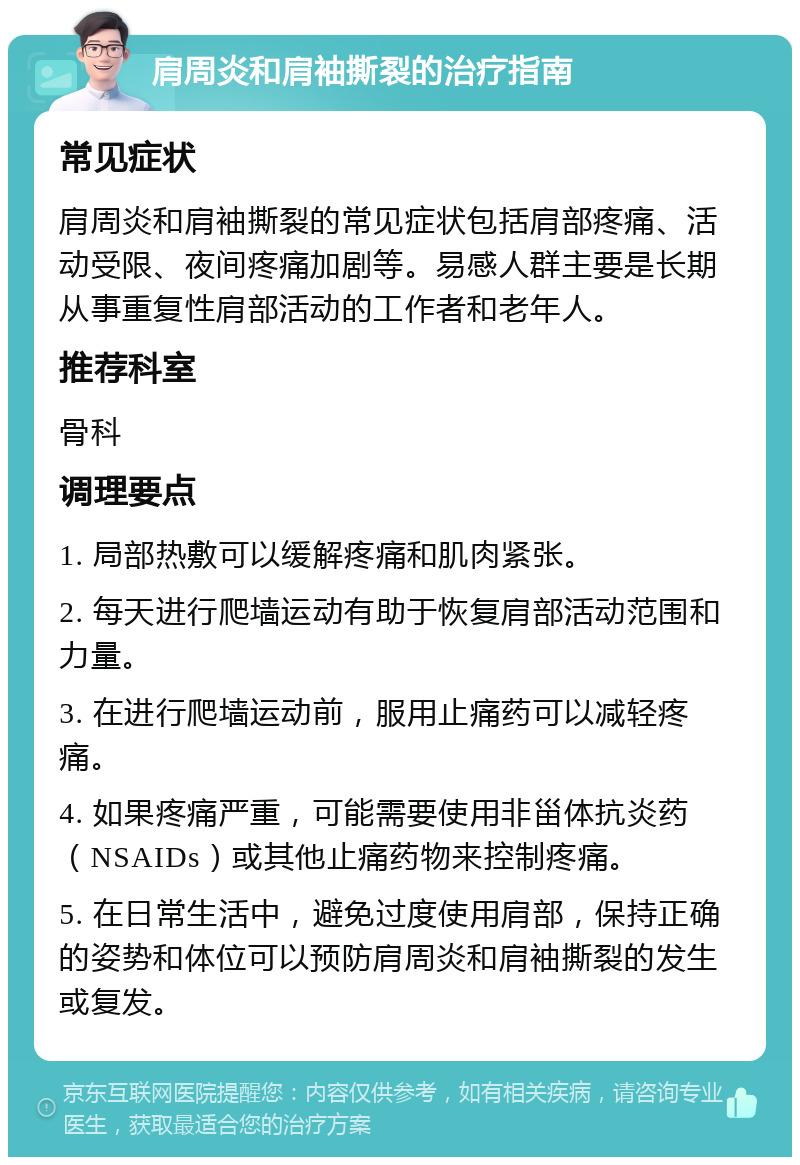 肩周炎和肩袖撕裂的治疗指南 常见症状 肩周炎和肩袖撕裂的常见症状包括肩部疼痛、活动受限、夜间疼痛加剧等。易感人群主要是长期从事重复性肩部活动的工作者和老年人。 推荐科室 骨科 调理要点 1. 局部热敷可以缓解疼痛和肌肉紧张。 2. 每天进行爬墙运动有助于恢复肩部活动范围和力量。 3. 在进行爬墙运动前，服用止痛药可以减轻疼痛。 4. 如果疼痛严重，可能需要使用非甾体抗炎药（NSAIDs）或其他止痛药物来控制疼痛。 5. 在日常生活中，避免过度使用肩部，保持正确的姿势和体位可以预防肩周炎和肩袖撕裂的发生或复发。