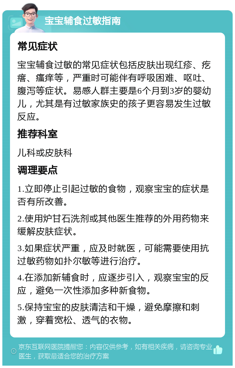 宝宝辅食过敏指南 常见症状 宝宝辅食过敏的常见症状包括皮肤出现红疹、疙瘩、瘙痒等，严重时可能伴有呼吸困难、呕吐、腹泻等症状。易感人群主要是6个月到3岁的婴幼儿，尤其是有过敏家族史的孩子更容易发生过敏反应。 推荐科室 儿科或皮肤科 调理要点 1.立即停止引起过敏的食物，观察宝宝的症状是否有所改善。 2.使用炉甘石洗剂或其他医生推荐的外用药物来缓解皮肤症状。 3.如果症状严重，应及时就医，可能需要使用抗过敏药物如扑尔敏等进行治疗。 4.在添加新辅食时，应逐步引入，观察宝宝的反应，避免一次性添加多种新食物。 5.保持宝宝的皮肤清洁和干燥，避免摩擦和刺激，穿着宽松、透气的衣物。