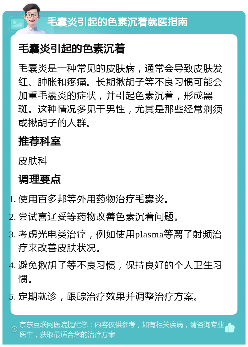 毛囊炎引起的色素沉着就医指南 毛囊炎引起的色素沉着 毛囊炎是一种常见的皮肤病，通常会导致皮肤发红、肿胀和疼痛。长期揪胡子等不良习惯可能会加重毛囊炎的症状，并引起色素沉着，形成黑斑。这种情况多见于男性，尤其是那些经常剃须或揪胡子的人群。 推荐科室 皮肤科 调理要点 使用百多邦等外用药物治疗毛囊炎。 尝试喜辽妥等药物改善色素沉着问题。 考虑光电类治疗，例如使用plasma等离子射频治疗来改善皮肤状况。 避免揪胡子等不良习惯，保持良好的个人卫生习惯。 定期就诊，跟踪治疗效果并调整治疗方案。