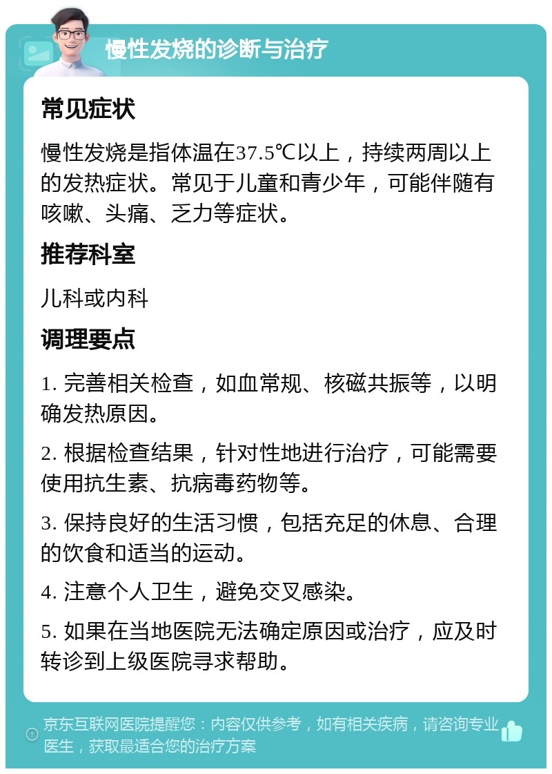 慢性发烧的诊断与治疗 常见症状 慢性发烧是指体温在37.5℃以上，持续两周以上的发热症状。常见于儿童和青少年，可能伴随有咳嗽、头痛、乏力等症状。 推荐科室 儿科或内科 调理要点 1. 完善相关检查，如血常规、核磁共振等，以明确发热原因。 2. 根据检查结果，针对性地进行治疗，可能需要使用抗生素、抗病毒药物等。 3. 保持良好的生活习惯，包括充足的休息、合理的饮食和适当的运动。 4. 注意个人卫生，避免交叉感染。 5. 如果在当地医院无法确定原因或治疗，应及时转诊到上级医院寻求帮助。