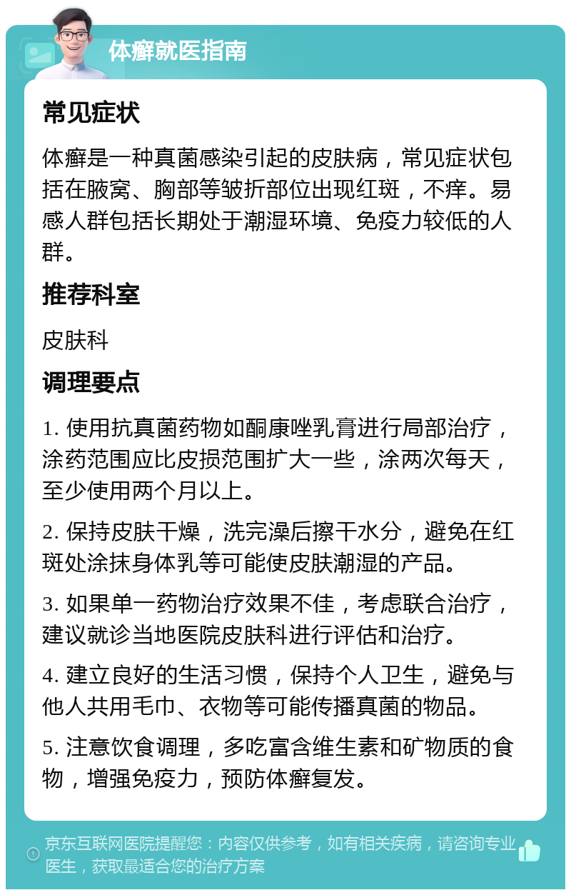 体癣就医指南 常见症状 体癣是一种真菌感染引起的皮肤病，常见症状包括在腋窝、胸部等皱折部位出现红斑，不痒。易感人群包括长期处于潮湿环境、免疫力较低的人群。 推荐科室 皮肤科 调理要点 1. 使用抗真菌药物如酮康唑乳膏进行局部治疗，涂药范围应比皮损范围扩大一些，涂两次每天，至少使用两个月以上。 2. 保持皮肤干燥，洗完澡后擦干水分，避免在红斑处涂抹身体乳等可能使皮肤潮湿的产品。 3. 如果单一药物治疗效果不佳，考虑联合治疗，建议就诊当地医院皮肤科进行评估和治疗。 4. 建立良好的生活习惯，保持个人卫生，避免与他人共用毛巾、衣物等可能传播真菌的物品。 5. 注意饮食调理，多吃富含维生素和矿物质的食物，增强免疫力，预防体癣复发。