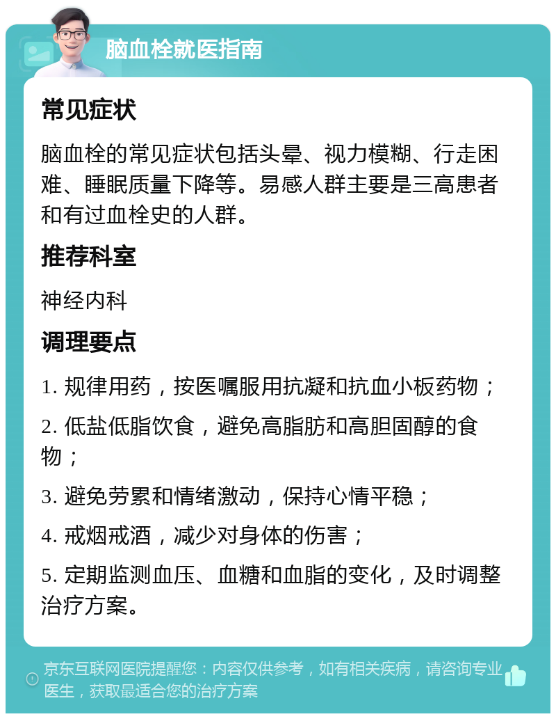 脑血栓就医指南 常见症状 脑血栓的常见症状包括头晕、视力模糊、行走困难、睡眠质量下降等。易感人群主要是三高患者和有过血栓史的人群。 推荐科室 神经内科 调理要点 1. 规律用药，按医嘱服用抗凝和抗血小板药物； 2. 低盐低脂饮食，避免高脂肪和高胆固醇的食物； 3. 避免劳累和情绪激动，保持心情平稳； 4. 戒烟戒酒，减少对身体的伤害； 5. 定期监测血压、血糖和血脂的变化，及时调整治疗方案。