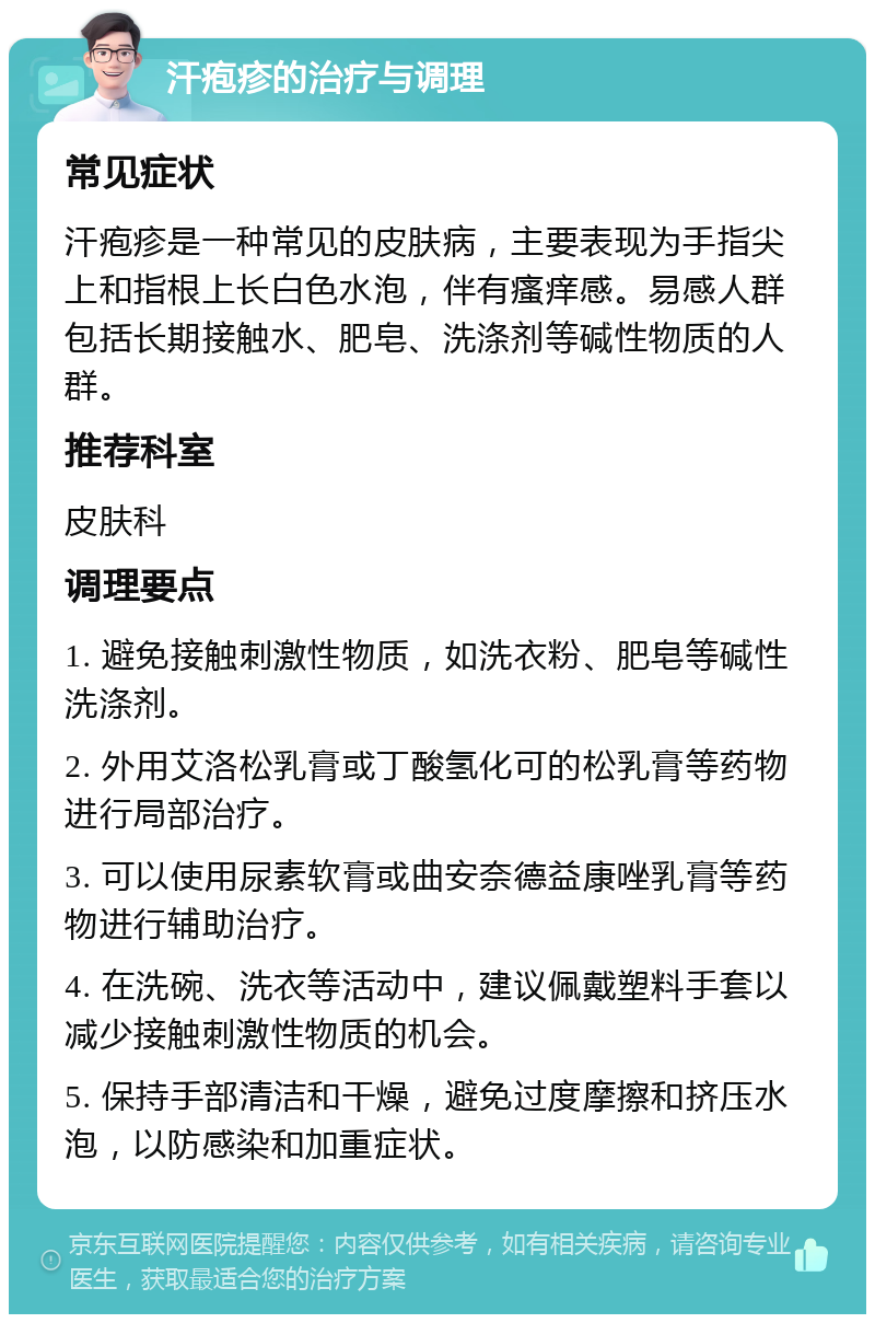 汗疱疹的治疗与调理 常见症状 汗疱疹是一种常见的皮肤病，主要表现为手指尖上和指根上长白色水泡，伴有瘙痒感。易感人群包括长期接触水、肥皂、洗涤剂等碱性物质的人群。 推荐科室 皮肤科 调理要点 1. 避免接触刺激性物质，如洗衣粉、肥皂等碱性洗涤剂。 2. 外用艾洛松乳膏或丁酸氢化可的松乳膏等药物进行局部治疗。 3. 可以使用尿素软膏或曲安奈德益康唑乳膏等药物进行辅助治疗。 4. 在洗碗、洗衣等活动中，建议佩戴塑料手套以减少接触刺激性物质的机会。 5. 保持手部清洁和干燥，避免过度摩擦和挤压水泡，以防感染和加重症状。