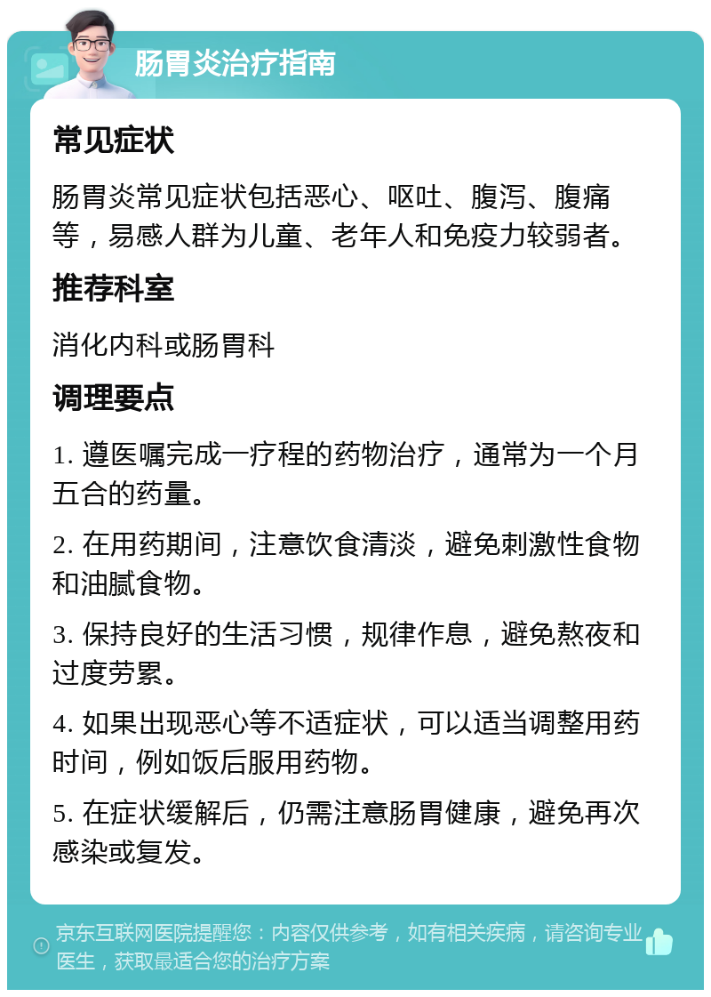 肠胃炎治疗指南 常见症状 肠胃炎常见症状包括恶心、呕吐、腹泻、腹痛等，易感人群为儿童、老年人和免疫力较弱者。 推荐科室 消化内科或肠胃科 调理要点 1. 遵医嘱完成一疗程的药物治疗，通常为一个月五合的药量。 2. 在用药期间，注意饮食清淡，避免刺激性食物和油腻食物。 3. 保持良好的生活习惯，规律作息，避免熬夜和过度劳累。 4. 如果出现恶心等不适症状，可以适当调整用药时间，例如饭后服用药物。 5. 在症状缓解后，仍需注意肠胃健康，避免再次感染或复发。