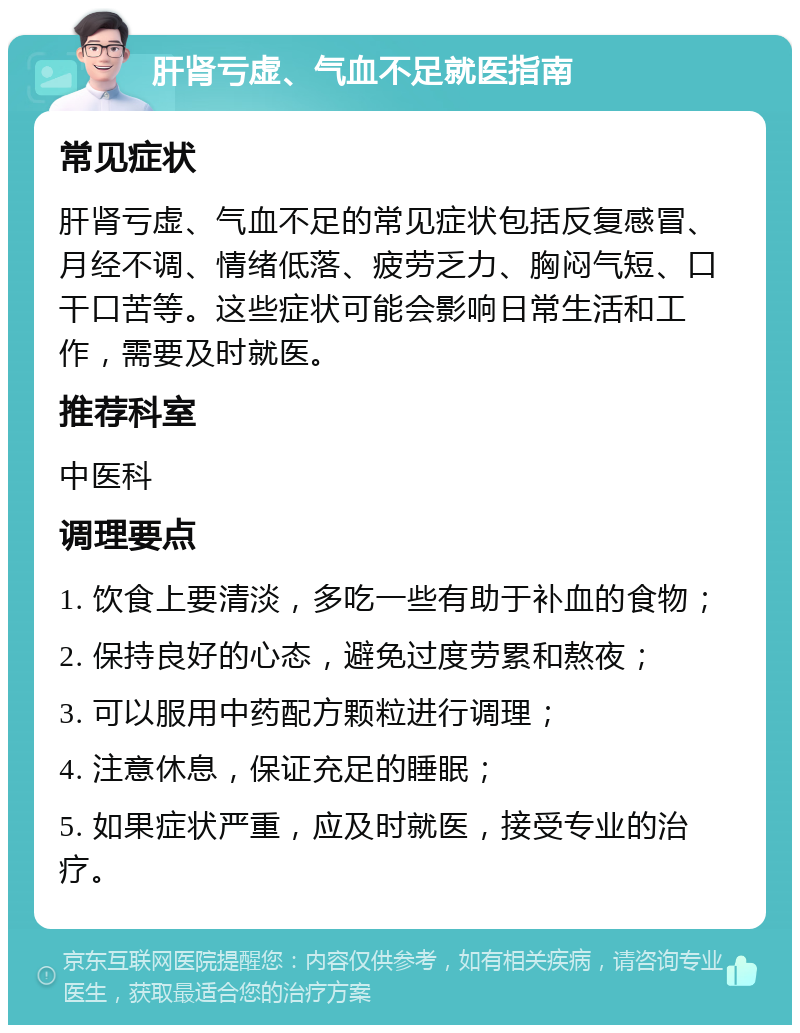 肝肾亏虚、气血不足就医指南 常见症状 肝肾亏虚、气血不足的常见症状包括反复感冒、月经不调、情绪低落、疲劳乏力、胸闷气短、口干口苦等。这些症状可能会影响日常生活和工作，需要及时就医。 推荐科室 中医科 调理要点 1. 饮食上要清淡，多吃一些有助于补血的食物； 2. 保持良好的心态，避免过度劳累和熬夜； 3. 可以服用中药配方颗粒进行调理； 4. 注意休息，保证充足的睡眠； 5. 如果症状严重，应及时就医，接受专业的治疗。