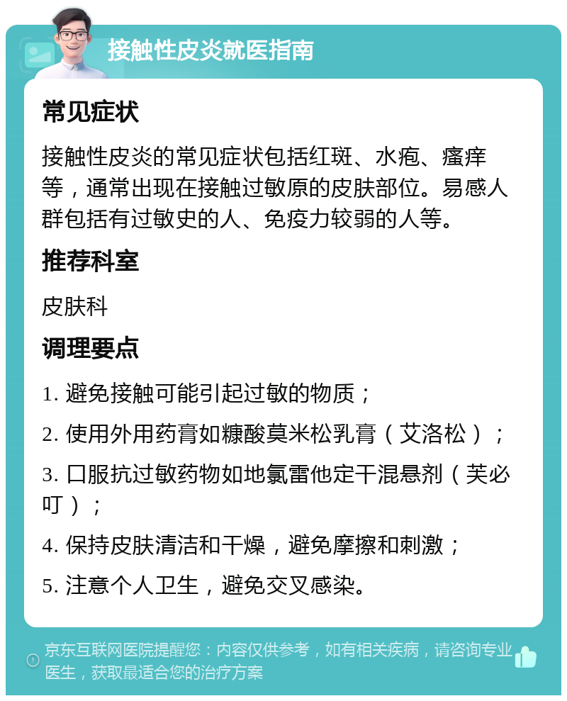 接触性皮炎就医指南 常见症状 接触性皮炎的常见症状包括红斑、水疱、瘙痒等，通常出现在接触过敏原的皮肤部位。易感人群包括有过敏史的人、免疫力较弱的人等。 推荐科室 皮肤科 调理要点 1. 避免接触可能引起过敏的物质； 2. 使用外用药膏如糠酸莫米松乳膏（艾洛松）； 3. 口服抗过敏药物如地氯雷他定干混悬剂（芙必叮）； 4. 保持皮肤清洁和干燥，避免摩擦和刺激； 5. 注意个人卫生，避免交叉感染。