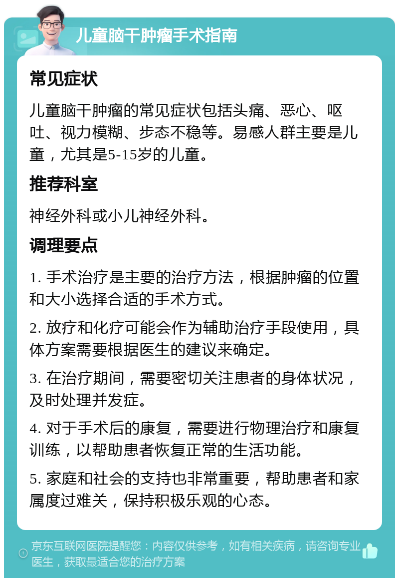 儿童脑干肿瘤手术指南 常见症状 儿童脑干肿瘤的常见症状包括头痛、恶心、呕吐、视力模糊、步态不稳等。易感人群主要是儿童，尤其是5-15岁的儿童。 推荐科室 神经外科或小儿神经外科。 调理要点 1. 手术治疗是主要的治疗方法，根据肿瘤的位置和大小选择合适的手术方式。 2. 放疗和化疗可能会作为辅助治疗手段使用，具体方案需要根据医生的建议来确定。 3. 在治疗期间，需要密切关注患者的身体状况，及时处理并发症。 4. 对于手术后的康复，需要进行物理治疗和康复训练，以帮助患者恢复正常的生活功能。 5. 家庭和社会的支持也非常重要，帮助患者和家属度过难关，保持积极乐观的心态。