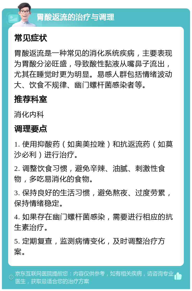 胃酸返流的治疗与调理 常见症状 胃酸返流是一种常见的消化系统疾病，主要表现为胃酸分泌旺盛，导致酸性黏液从嘴鼻子流出，尤其在睡觉时更为明显。易感人群包括情绪波动大、饮食不规律、幽门螺杆菌感染者等。 推荐科室 消化内科 调理要点 1. 使用抑酸药（如奥美拉唑）和抗返流药（如莫沙必利）进行治疗。 2. 调整饮食习惯，避免辛辣、油腻、刺激性食物，多吃易消化的食物。 3. 保持良好的生活习惯，避免熬夜、过度劳累，保持情绪稳定。 4. 如果存在幽门螺杆菌感染，需要进行相应的抗生素治疗。 5. 定期复查，监测病情变化，及时调整治疗方案。