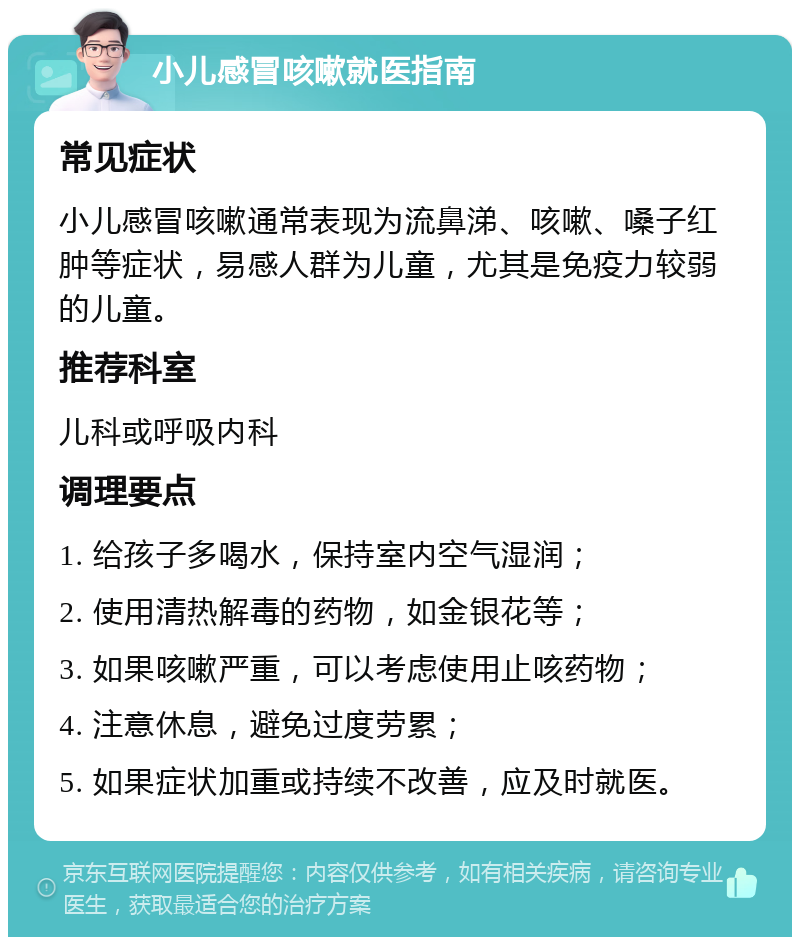 小儿感冒咳嗽就医指南 常见症状 小儿感冒咳嗽通常表现为流鼻涕、咳嗽、嗓子红肿等症状，易感人群为儿童，尤其是免疫力较弱的儿童。 推荐科室 儿科或呼吸内科 调理要点 1. 给孩子多喝水，保持室内空气湿润； 2. 使用清热解毒的药物，如金银花等； 3. 如果咳嗽严重，可以考虑使用止咳药物； 4. 注意休息，避免过度劳累； 5. 如果症状加重或持续不改善，应及时就医。