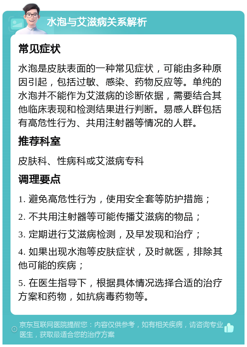 水泡与艾滋病关系解析 常见症状 水泡是皮肤表面的一种常见症状，可能由多种原因引起，包括过敏、感染、药物反应等。单纯的水泡并不能作为艾滋病的诊断依据，需要结合其他临床表现和检测结果进行判断。易感人群包括有高危性行为、共用注射器等情况的人群。 推荐科室 皮肤科、性病科或艾滋病专科 调理要点 1. 避免高危性行为，使用安全套等防护措施； 2. 不共用注射器等可能传播艾滋病的物品； 3. 定期进行艾滋病检测，及早发现和治疗； 4. 如果出现水泡等皮肤症状，及时就医，排除其他可能的疾病； 5. 在医生指导下，根据具体情况选择合适的治疗方案和药物，如抗病毒药物等。