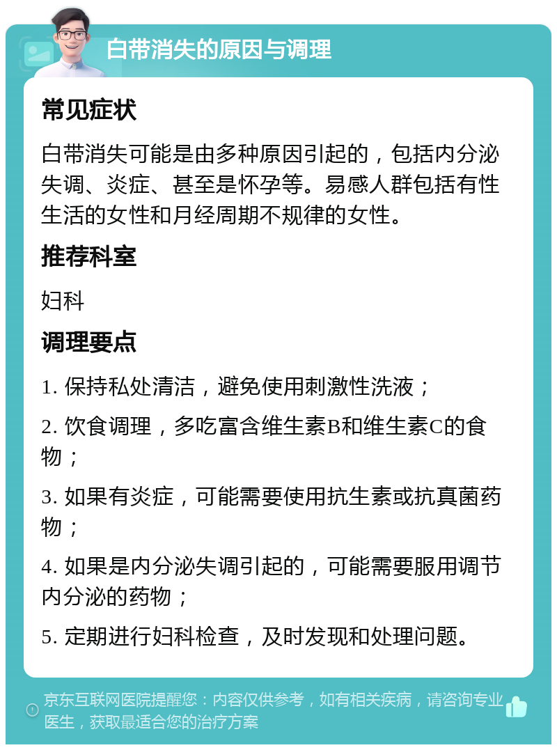 白带消失的原因与调理 常见症状 白带消失可能是由多种原因引起的，包括内分泌失调、炎症、甚至是怀孕等。易感人群包括有性生活的女性和月经周期不规律的女性。 推荐科室 妇科 调理要点 1. 保持私处清洁，避免使用刺激性洗液； 2. 饮食调理，多吃富含维生素B和维生素C的食物； 3. 如果有炎症，可能需要使用抗生素或抗真菌药物； 4. 如果是内分泌失调引起的，可能需要服用调节内分泌的药物； 5. 定期进行妇科检查，及时发现和处理问题。