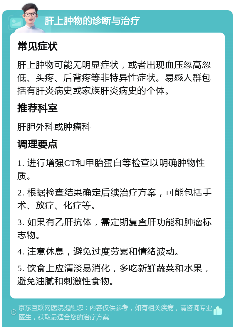 肝上肿物的诊断与治疗 常见症状 肝上肿物可能无明显症状，或者出现血压忽高忽低、头疼、后背疼等非特异性症状。易感人群包括有肝炎病史或家族肝炎病史的个体。 推荐科室 肝胆外科或肿瘤科 调理要点 1. 进行增强CT和甲胎蛋白等检查以明确肿物性质。 2. 根据检查结果确定后续治疗方案，可能包括手术、放疗、化疗等。 3. 如果有乙肝抗体，需定期复查肝功能和肿瘤标志物。 4. 注意休息，避免过度劳累和情绪波动。 5. 饮食上应清淡易消化，多吃新鲜蔬菜和水果，避免油腻和刺激性食物。