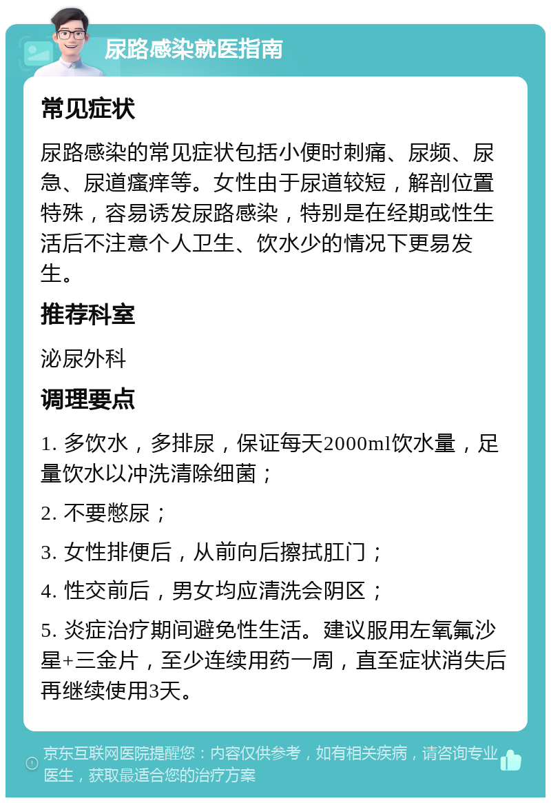 尿路感染就医指南 常见症状 尿路感染的常见症状包括小便时刺痛、尿频、尿急、尿道瘙痒等。女性由于尿道较短，解剖位置特殊，容易诱发尿路感染，特别是在经期或性生活后不注意个人卫生、饮水少的情况下更易发生。 推荐科室 泌尿外科 调理要点 1. 多饮水，多排尿，保证每天2000ml饮水量，足量饮水以冲洗清除细菌； 2. 不要憋尿； 3. 女性排便后，从前向后擦拭肛门； 4. 性交前后，男女均应清洗会阴区； 5. 炎症治疗期间避免性生活。建议服用左氧氟沙星+三金片，至少连续用药一周，直至症状消失后再继续使用3天。