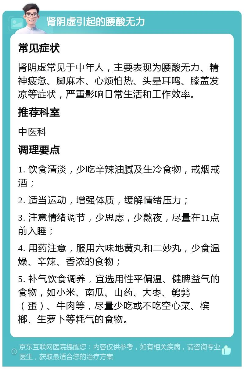 肾阴虚引起的腰酸无力 常见症状 肾阴虚常见于中年人，主要表现为腰酸无力、精神疲惫、脚麻木、心烦怕热、头晕耳鸣、膝盖发凉等症状，严重影响日常生活和工作效率。 推荐科室 中医科 调理要点 1. 饮食清淡，少吃辛辣油腻及生冷食物，戒烟戒酒； 2. 适当运动，增强体质，缓解情绪压力； 3. 注意情绪调节，少思虑，少熬夜，尽量在11点前入睡； 4. 用药注意，服用六味地黄丸和二妙丸，少食温燥、辛辣、香浓的食物； 5. 补气饮食调养，宜选用性平偏温、健脾益气的食物，如小米、南瓜、山药、大枣、鹌鹑（蛋）、牛肉等，尽量少吃或不吃空心菜、槟榔、生萝卜等耗气的食物。