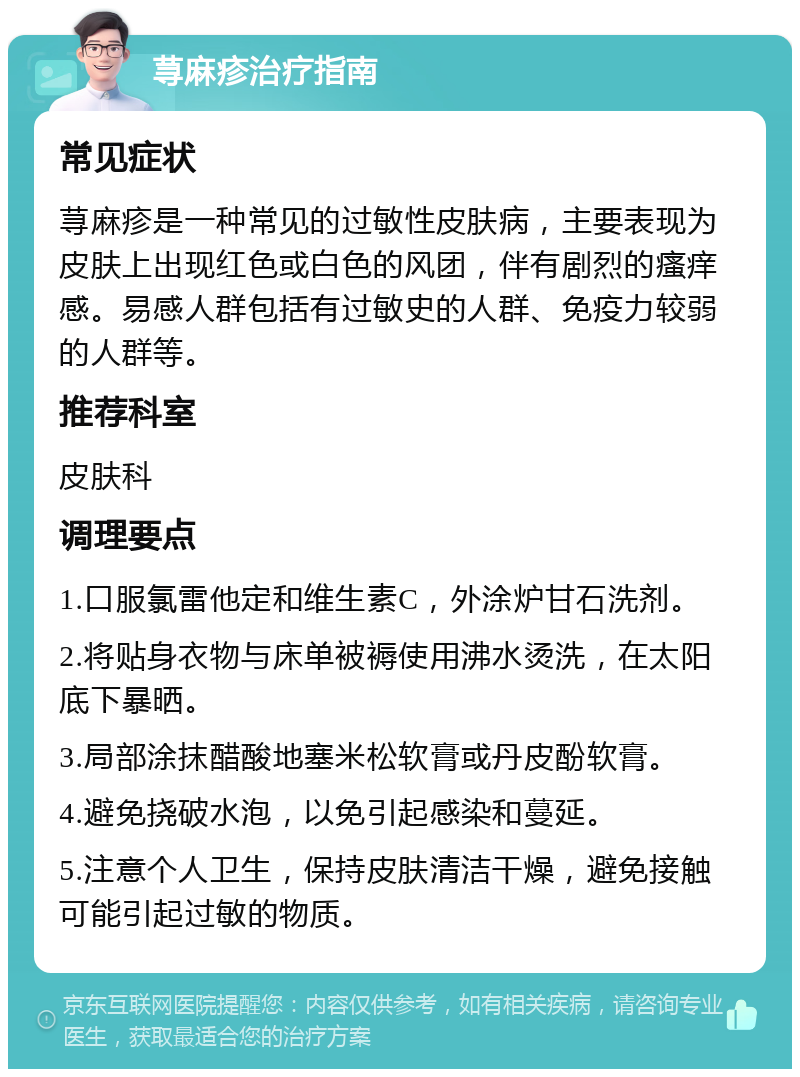 荨麻疹治疗指南 常见症状 荨麻疹是一种常见的过敏性皮肤病，主要表现为皮肤上出现红色或白色的风团，伴有剧烈的瘙痒感。易感人群包括有过敏史的人群、免疫力较弱的人群等。 推荐科室 皮肤科 调理要点 1.口服氯雷他定和维生素C，外涂炉甘石洗剂。 2.将贴身衣物与床单被褥使用沸水烫洗，在太阳底下暴晒。 3.局部涂抹醋酸地塞米松软膏或丹皮酚软膏。 4.避免挠破水泡，以免引起感染和蔓延。 5.注意个人卫生，保持皮肤清洁干燥，避免接触可能引起过敏的物质。