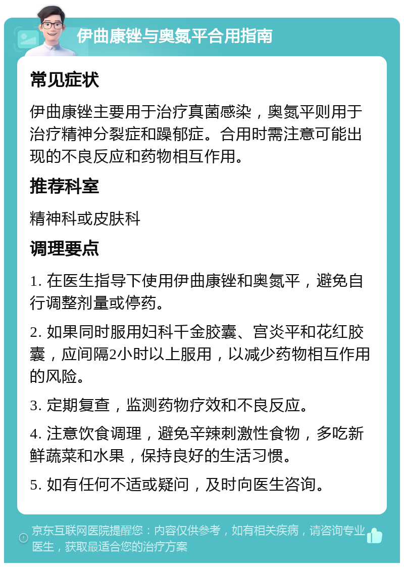 伊曲康锉与奥氮平合用指南 常见症状 伊曲康锉主要用于治疗真菌感染，奥氮平则用于治疗精神分裂症和躁郁症。合用时需注意可能出现的不良反应和药物相互作用。 推荐科室 精神科或皮肤科 调理要点 1. 在医生指导下使用伊曲康锉和奥氮平，避免自行调整剂量或停药。 2. 如果同时服用妇科千金胶囊、宫炎平和花红胶囊，应间隔2小时以上服用，以减少药物相互作用的风险。 3. 定期复查，监测药物疗效和不良反应。 4. 注意饮食调理，避免辛辣刺激性食物，多吃新鲜蔬菜和水果，保持良好的生活习惯。 5. 如有任何不适或疑问，及时向医生咨询。