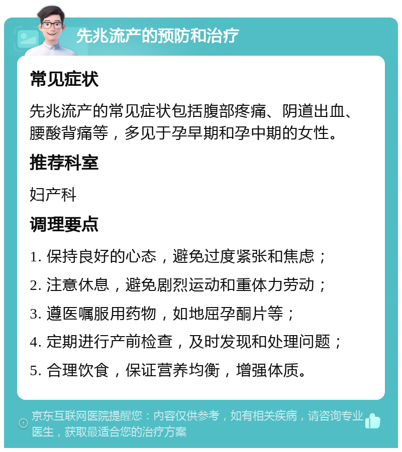 先兆流产的预防和治疗 常见症状 先兆流产的常见症状包括腹部疼痛、阴道出血、腰酸背痛等，多见于孕早期和孕中期的女性。 推荐科室 妇产科 调理要点 1. 保持良好的心态，避免过度紧张和焦虑； 2. 注意休息，避免剧烈运动和重体力劳动； 3. 遵医嘱服用药物，如地屈孕酮片等； 4. 定期进行产前检查，及时发现和处理问题； 5. 合理饮食，保证营养均衡，增强体质。