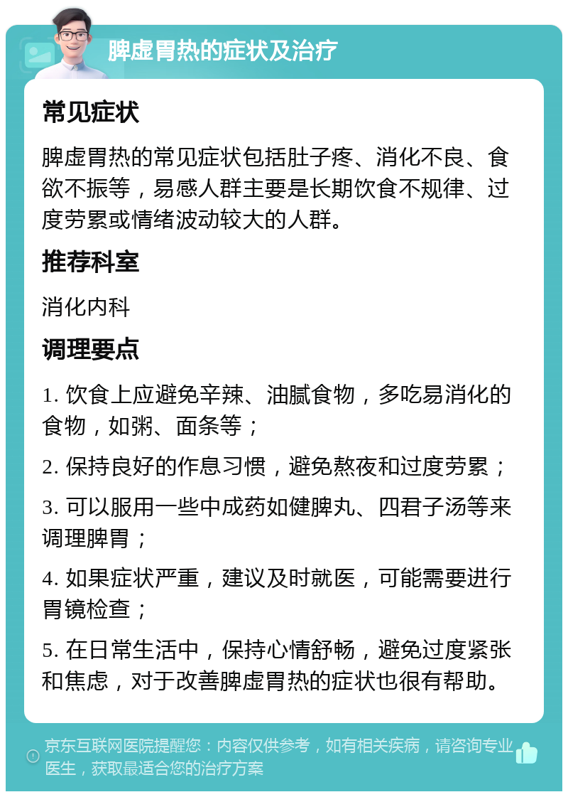 脾虚胃热的症状及治疗 常见症状 脾虚胃热的常见症状包括肚子疼、消化不良、食欲不振等，易感人群主要是长期饮食不规律、过度劳累或情绪波动较大的人群。 推荐科室 消化内科 调理要点 1. 饮食上应避免辛辣、油腻食物，多吃易消化的食物，如粥、面条等； 2. 保持良好的作息习惯，避免熬夜和过度劳累； 3. 可以服用一些中成药如健脾丸、四君子汤等来调理脾胃； 4. 如果症状严重，建议及时就医，可能需要进行胃镜检查； 5. 在日常生活中，保持心情舒畅，避免过度紧张和焦虑，对于改善脾虚胃热的症状也很有帮助。