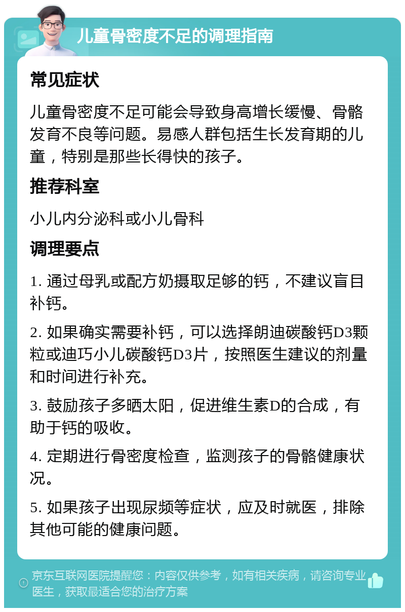 儿童骨密度不足的调理指南 常见症状 儿童骨密度不足可能会导致身高增长缓慢、骨骼发育不良等问题。易感人群包括生长发育期的儿童，特别是那些长得快的孩子。 推荐科室 小儿内分泌科或小儿骨科 调理要点 1. 通过母乳或配方奶摄取足够的钙，不建议盲目补钙。 2. 如果确实需要补钙，可以选择朗迪碳酸钙D3颗粒或迪巧小儿碳酸钙D3片，按照医生建议的剂量和时间进行补充。 3. 鼓励孩子多晒太阳，促进维生素D的合成，有助于钙的吸收。 4. 定期进行骨密度检查，监测孩子的骨骼健康状况。 5. 如果孩子出现尿频等症状，应及时就医，排除其他可能的健康问题。