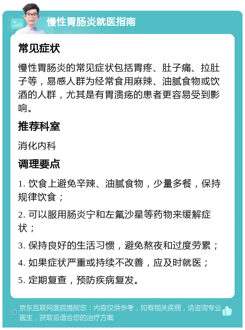 慢性胃肠炎就医指南 常见症状 慢性胃肠炎的常见症状包括胃疼、肚子痛、拉肚子等，易感人群为经常食用麻辣、油腻食物或饮酒的人群，尤其是有胃溃疡的患者更容易受到影响。 推荐科室 消化内科 调理要点 1. 饮食上避免辛辣、油腻食物，少量多餐，保持规律饮食； 2. 可以服用肠炎宁和左氟沙星等药物来缓解症状； 3. 保持良好的生活习惯，避免熬夜和过度劳累； 4. 如果症状严重或持续不改善，应及时就医； 5. 定期复查，预防疾病复发。