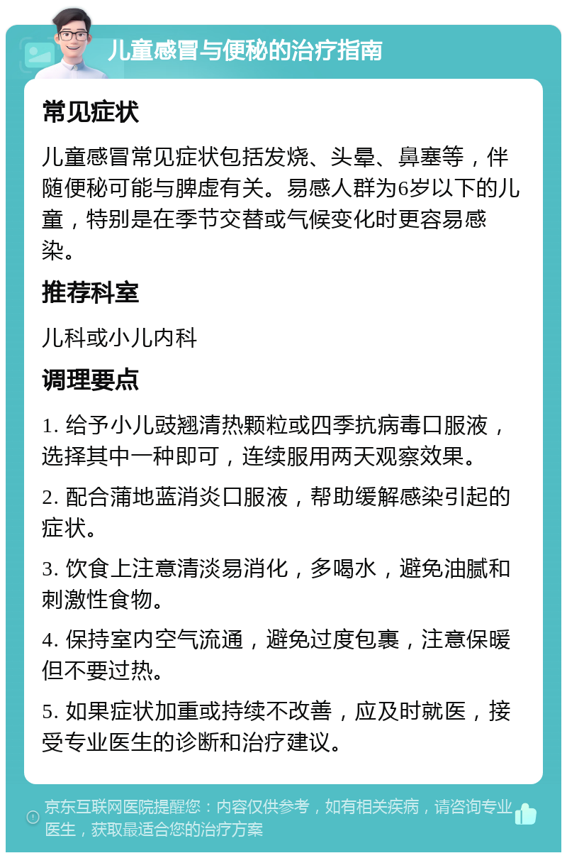 儿童感冒与便秘的治疗指南 常见症状 儿童感冒常见症状包括发烧、头晕、鼻塞等，伴随便秘可能与脾虚有关。易感人群为6岁以下的儿童，特别是在季节交替或气候变化时更容易感染。 推荐科室 儿科或小儿内科 调理要点 1. 给予小儿豉翘清热颗粒或四季抗病毒口服液，选择其中一种即可，连续服用两天观察效果。 2. 配合蒲地蓝消炎口服液，帮助缓解感染引起的症状。 3. 饮食上注意清淡易消化，多喝水，避免油腻和刺激性食物。 4. 保持室内空气流通，避免过度包裹，注意保暖但不要过热。 5. 如果症状加重或持续不改善，应及时就医，接受专业医生的诊断和治疗建议。