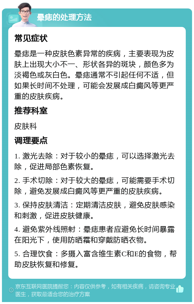 晕痣的处理方法 常见症状 晕痣是一种皮肤色素异常的疾病，主要表现为皮肤上出现大小不一、形状各异的斑块，颜色多为淡褐色或灰白色。晕痣通常不引起任何不适，但如果长时间不处理，可能会发展成白癜风等更严重的皮肤疾病。 推荐科室 皮肤科 调理要点 1. 激光去除：对于较小的晕痣，可以选择激光去除，促进局部色素恢复。 2. 手术切除：对于较大的晕痣，可能需要手术切除，避免发展成白癜风等更严重的皮肤疾病。 3. 保持皮肤清洁：定期清洁皮肤，避免皮肤感染和刺激，促进皮肤健康。 4. 避免紫外线照射：晕痣患者应避免长时间暴露在阳光下，使用防晒霜和穿戴防晒衣物。 5. 合理饮食：多摄入富含维生素C和E的食物，帮助皮肤恢复和修复。