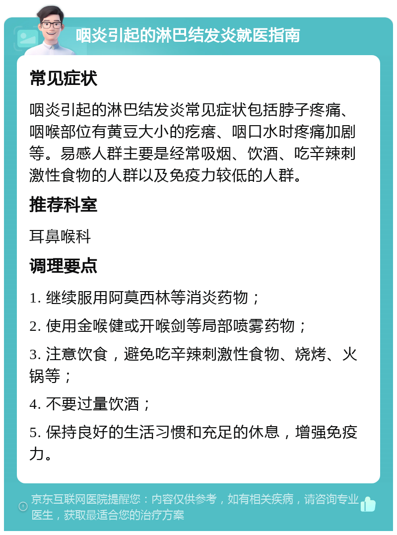 咽炎引起的淋巴结发炎就医指南 常见症状 咽炎引起的淋巴结发炎常见症状包括脖子疼痛、咽喉部位有黄豆大小的疙瘩、咽口水时疼痛加剧等。易感人群主要是经常吸烟、饮酒、吃辛辣刺激性食物的人群以及免疫力较低的人群。 推荐科室 耳鼻喉科 调理要点 1. 继续服用阿莫西林等消炎药物； 2. 使用金喉健或开喉剑等局部喷雾药物； 3. 注意饮食，避免吃辛辣刺激性食物、烧烤、火锅等； 4. 不要过量饮酒； 5. 保持良好的生活习惯和充足的休息，增强免疫力。