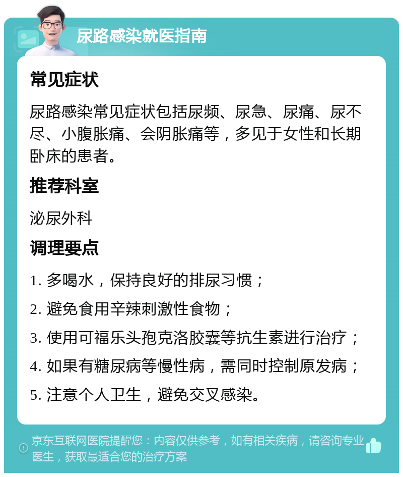 尿路感染就医指南 常见症状 尿路感染常见症状包括尿频、尿急、尿痛、尿不尽、小腹胀痛、会阴胀痛等，多见于女性和长期卧床的患者。 推荐科室 泌尿外科 调理要点 1. 多喝水，保持良好的排尿习惯； 2. 避免食用辛辣刺激性食物； 3. 使用可福乐头孢克洛胶囊等抗生素进行治疗； 4. 如果有糖尿病等慢性病，需同时控制原发病； 5. 注意个人卫生，避免交叉感染。