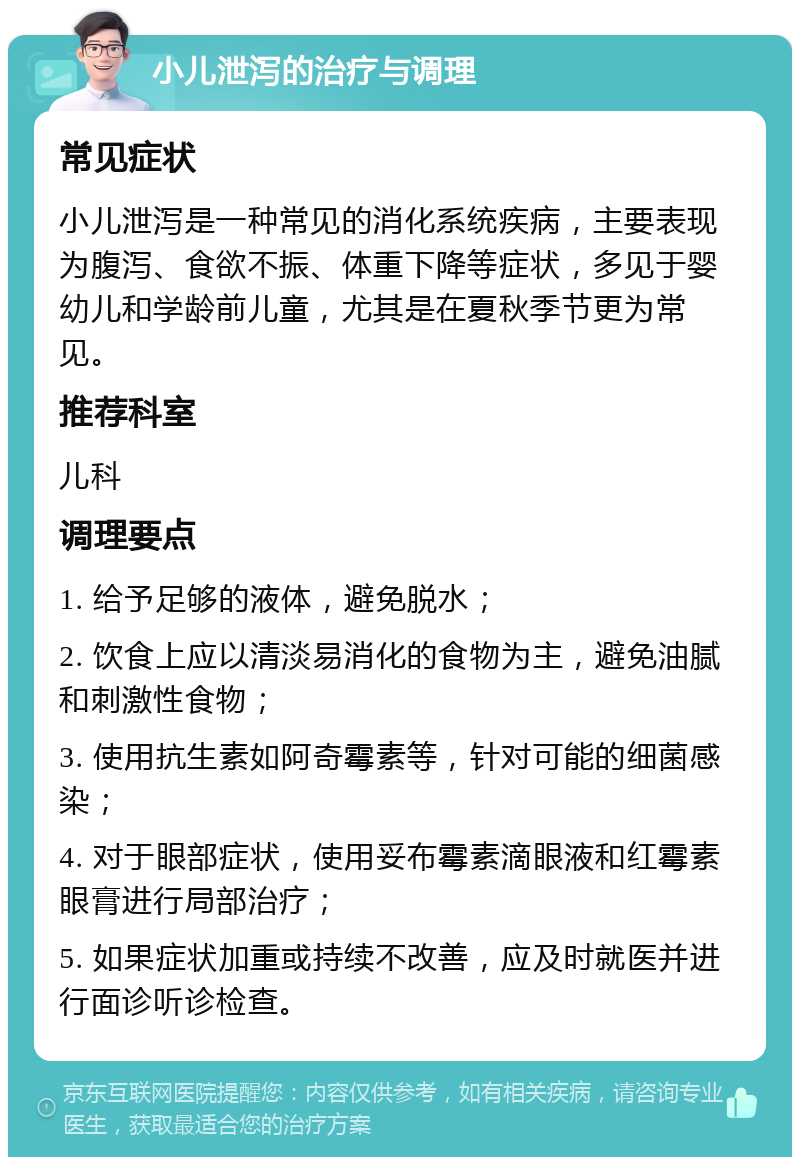 小儿泄泻的治疗与调理 常见症状 小儿泄泻是一种常见的消化系统疾病，主要表现为腹泻、食欲不振、体重下降等症状，多见于婴幼儿和学龄前儿童，尤其是在夏秋季节更为常见。 推荐科室 儿科 调理要点 1. 给予足够的液体，避免脱水； 2. 饮食上应以清淡易消化的食物为主，避免油腻和刺激性食物； 3. 使用抗生素如阿奇霉素等，针对可能的细菌感染； 4. 对于眼部症状，使用妥布霉素滴眼液和红霉素眼膏进行局部治疗； 5. 如果症状加重或持续不改善，应及时就医并进行面诊听诊检查。