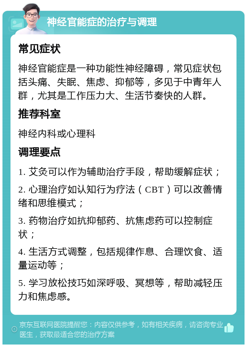 神经官能症的治疗与调理 常见症状 神经官能症是一种功能性神经障碍，常见症状包括头痛、失眠、焦虑、抑郁等，多见于中青年人群，尤其是工作压力大、生活节奏快的人群。 推荐科室 神经内科或心理科 调理要点 1. 艾灸可以作为辅助治疗手段，帮助缓解症状； 2. 心理治疗如认知行为疗法（CBT）可以改善情绪和思维模式； 3. 药物治疗如抗抑郁药、抗焦虑药可以控制症状； 4. 生活方式调整，包括规律作息、合理饮食、适量运动等； 5. 学习放松技巧如深呼吸、冥想等，帮助减轻压力和焦虑感。