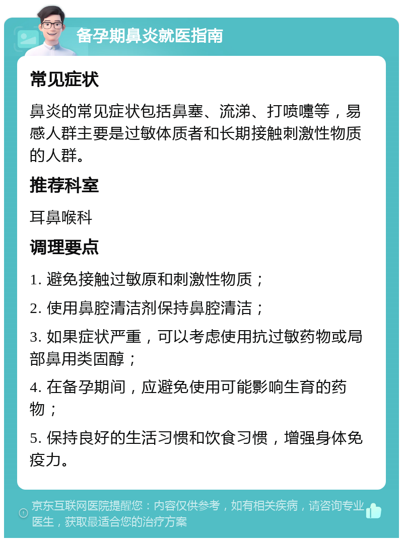 备孕期鼻炎就医指南 常见症状 鼻炎的常见症状包括鼻塞、流涕、打喷嚏等，易感人群主要是过敏体质者和长期接触刺激性物质的人群。 推荐科室 耳鼻喉科 调理要点 1. 避免接触过敏原和刺激性物质； 2. 使用鼻腔清洁剂保持鼻腔清洁； 3. 如果症状严重，可以考虑使用抗过敏药物或局部鼻用类固醇； 4. 在备孕期间，应避免使用可能影响生育的药物； 5. 保持良好的生活习惯和饮食习惯，增强身体免疫力。