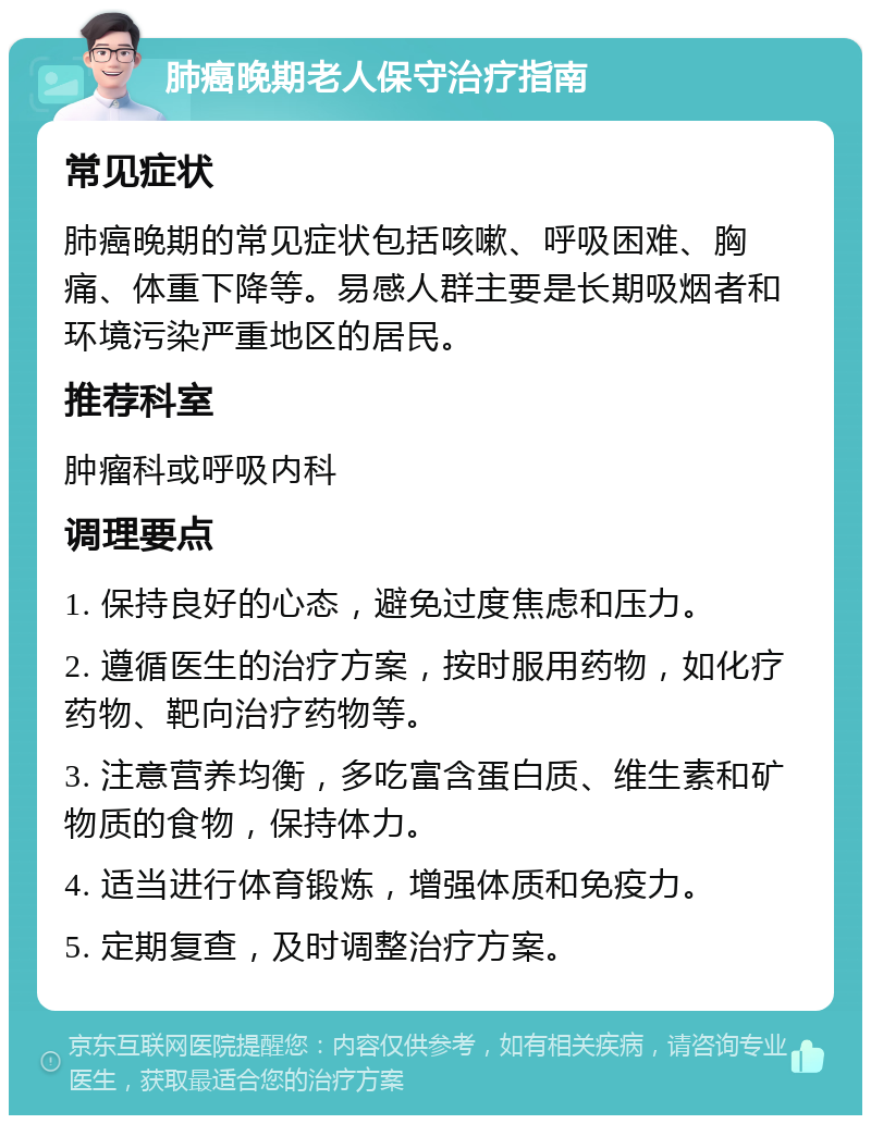 肺癌晚期老人保守治疗指南 常见症状 肺癌晚期的常见症状包括咳嗽、呼吸困难、胸痛、体重下降等。易感人群主要是长期吸烟者和环境污染严重地区的居民。 推荐科室 肿瘤科或呼吸内科 调理要点 1. 保持良好的心态，避免过度焦虑和压力。 2. 遵循医生的治疗方案，按时服用药物，如化疗药物、靶向治疗药物等。 3. 注意营养均衡，多吃富含蛋白质、维生素和矿物质的食物，保持体力。 4. 适当进行体育锻炼，增强体质和免疫力。 5. 定期复查，及时调整治疗方案。