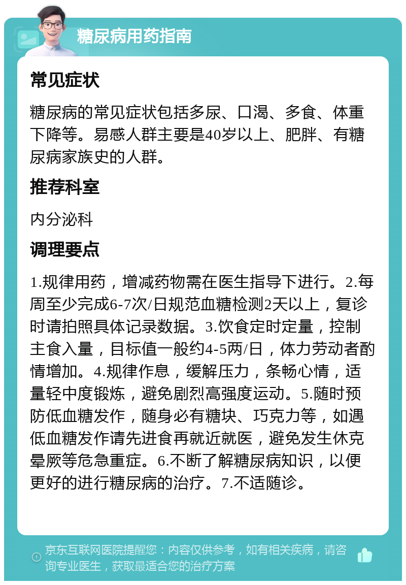 糖尿病用药指南 常见症状 糖尿病的常见症状包括多尿、口渴、多食、体重下降等。易感人群主要是40岁以上、肥胖、有糖尿病家族史的人群。 推荐科室 内分泌科 调理要点 1.规律用药，增减药物需在医生指导下进行。2.每周至少完成6-7次/日规范血糖检测2天以上，复诊时请拍照具体记录数据。3.饮食定时定量，控制主食入量，目标值一般约4-5两/日，体力劳动者酌情增加。4.规律作息，缓解压力，条畅心情，适量轻中度锻炼，避免剧烈高强度运动。5.随时预防低血糖发作，随身必有糖块、巧克力等，如遇低血糖发作请先进食再就近就医，避免发生休克晕厥等危急重症。6.不断了解糖尿病知识，以便更好的进行糖尿病的治疗。7.不适随诊。