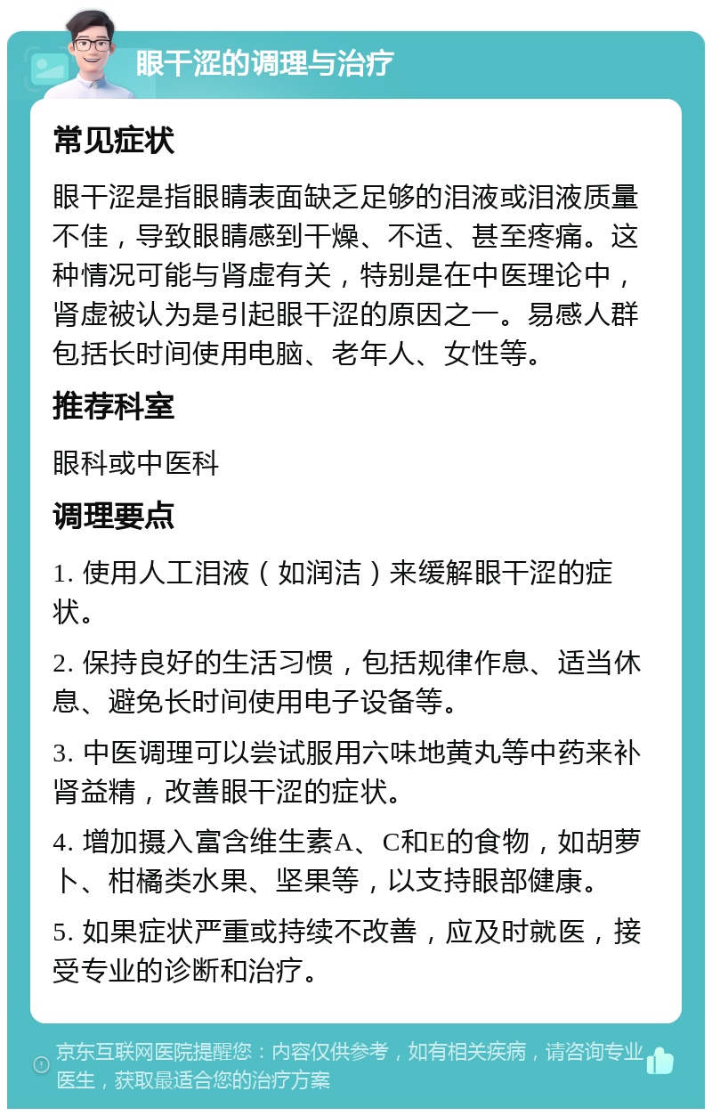 眼干涩的调理与治疗 常见症状 眼干涩是指眼睛表面缺乏足够的泪液或泪液质量不佳，导致眼睛感到干燥、不适、甚至疼痛。这种情况可能与肾虚有关，特别是在中医理论中，肾虚被认为是引起眼干涩的原因之一。易感人群包括长时间使用电脑、老年人、女性等。 推荐科室 眼科或中医科 调理要点 1. 使用人工泪液（如润洁）来缓解眼干涩的症状。 2. 保持良好的生活习惯，包括规律作息、适当休息、避免长时间使用电子设备等。 3. 中医调理可以尝试服用六味地黄丸等中药来补肾益精，改善眼干涩的症状。 4. 增加摄入富含维生素A、C和E的食物，如胡萝卜、柑橘类水果、坚果等，以支持眼部健康。 5. 如果症状严重或持续不改善，应及时就医，接受专业的诊断和治疗。