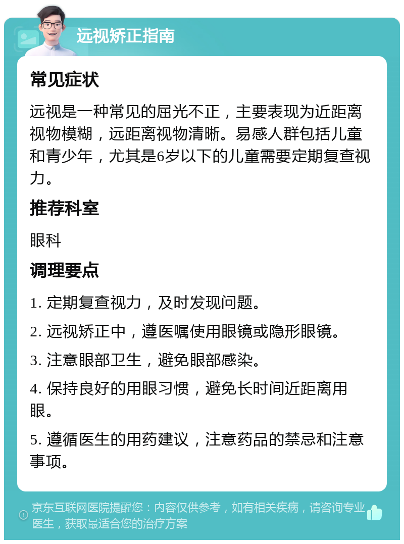 远视矫正指南 常见症状 远视是一种常见的屈光不正，主要表现为近距离视物模糊，远距离视物清晰。易感人群包括儿童和青少年，尤其是6岁以下的儿童需要定期复查视力。 推荐科室 眼科 调理要点 1. 定期复查视力，及时发现问题。 2. 远视矫正中，遵医嘱使用眼镜或隐形眼镜。 3. 注意眼部卫生，避免眼部感染。 4. 保持良好的用眼习惯，避免长时间近距离用眼。 5. 遵循医生的用药建议，注意药品的禁忌和注意事项。