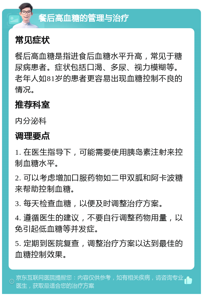 餐后高血糖的管理与治疗 常见症状 餐后高血糖是指进食后血糖水平升高，常见于糖尿病患者。症状包括口渴、多尿、视力模糊等。老年人如81岁的患者更容易出现血糖控制不良的情况。 推荐科室 内分泌科 调理要点 1. 在医生指导下，可能需要使用胰岛素注射来控制血糖水平。 2. 可以考虑增加口服药物如二甲双胍和阿卡波糖来帮助控制血糖。 3. 每天检查血糖，以便及时调整治疗方案。 4. 遵循医生的建议，不要自行调整药物用量，以免引起低血糖等并发症。 5. 定期到医院复查，调整治疗方案以达到最佳的血糖控制效果。