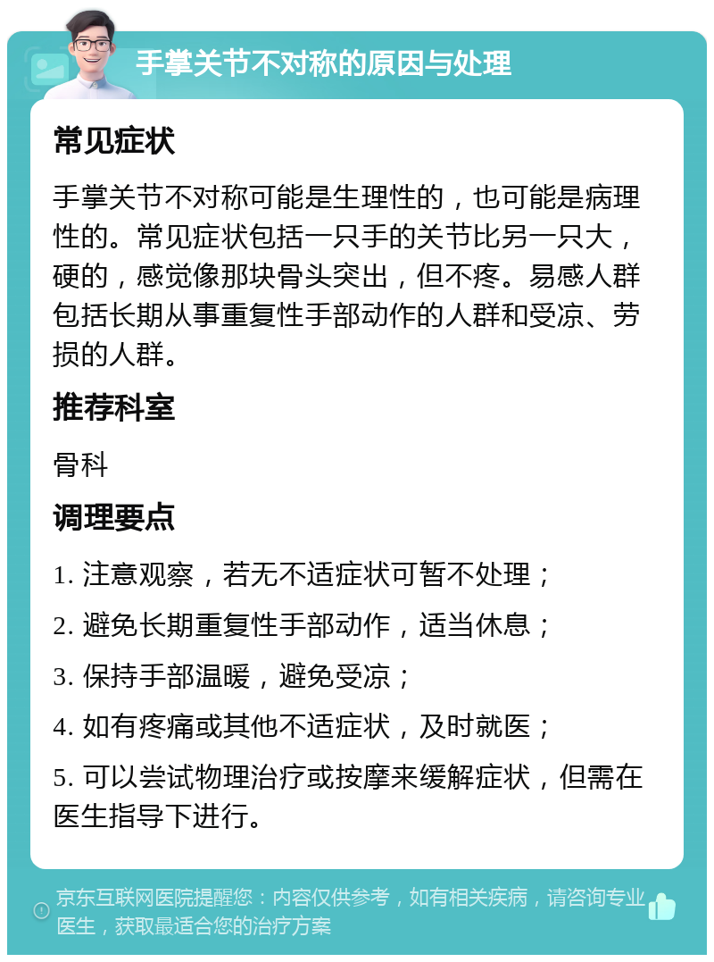 手掌关节不对称的原因与处理 常见症状 手掌关节不对称可能是生理性的，也可能是病理性的。常见症状包括一只手的关节比另一只大，硬的，感觉像那块骨头突出，但不疼。易感人群包括长期从事重复性手部动作的人群和受凉、劳损的人群。 推荐科室 骨科 调理要点 1. 注意观察，若无不适症状可暂不处理； 2. 避免长期重复性手部动作，适当休息； 3. 保持手部温暖，避免受凉； 4. 如有疼痛或其他不适症状，及时就医； 5. 可以尝试物理治疗或按摩来缓解症状，但需在医生指导下进行。