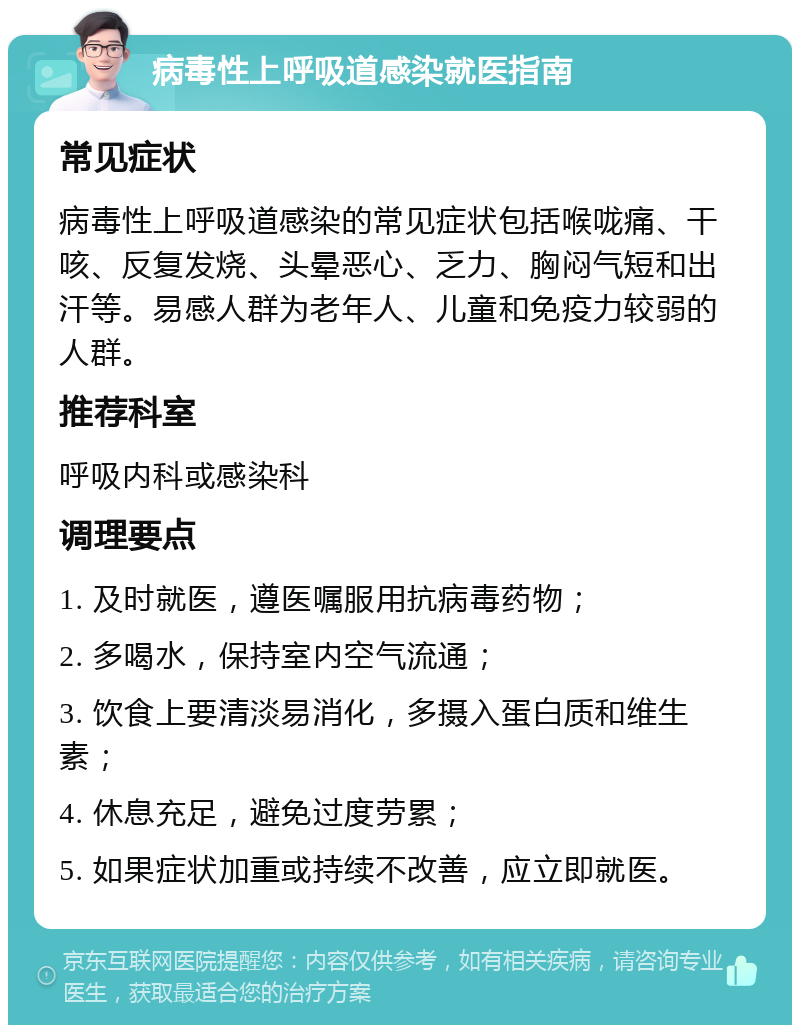 病毒性上呼吸道感染就医指南 常见症状 病毒性上呼吸道感染的常见症状包括喉咙痛、干咳、反复发烧、头晕恶心、乏力、胸闷气短和出汗等。易感人群为老年人、儿童和免疫力较弱的人群。 推荐科室 呼吸内科或感染科 调理要点 1. 及时就医，遵医嘱服用抗病毒药物； 2. 多喝水，保持室内空气流通； 3. 饮食上要清淡易消化，多摄入蛋白质和维生素； 4. 休息充足，避免过度劳累； 5. 如果症状加重或持续不改善，应立即就医。