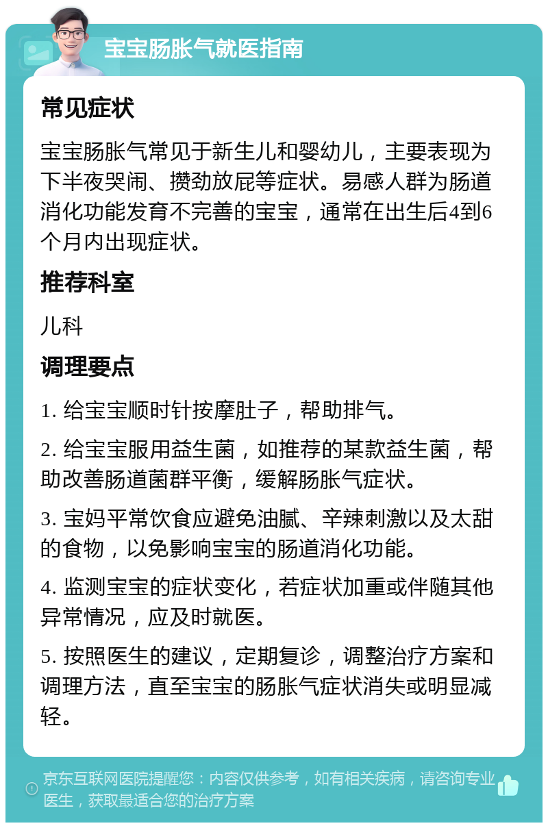 宝宝肠胀气就医指南 常见症状 宝宝肠胀气常见于新生儿和婴幼儿，主要表现为下半夜哭闹、攒劲放屁等症状。易感人群为肠道消化功能发育不完善的宝宝，通常在出生后4到6个月内出现症状。 推荐科室 儿科 调理要点 1. 给宝宝顺时针按摩肚子，帮助排气。 2. 给宝宝服用益生菌，如推荐的某款益生菌，帮助改善肠道菌群平衡，缓解肠胀气症状。 3. 宝妈平常饮食应避免油腻、辛辣刺激以及太甜的食物，以免影响宝宝的肠道消化功能。 4. 监测宝宝的症状变化，若症状加重或伴随其他异常情况，应及时就医。 5. 按照医生的建议，定期复诊，调整治疗方案和调理方法，直至宝宝的肠胀气症状消失或明显减轻。