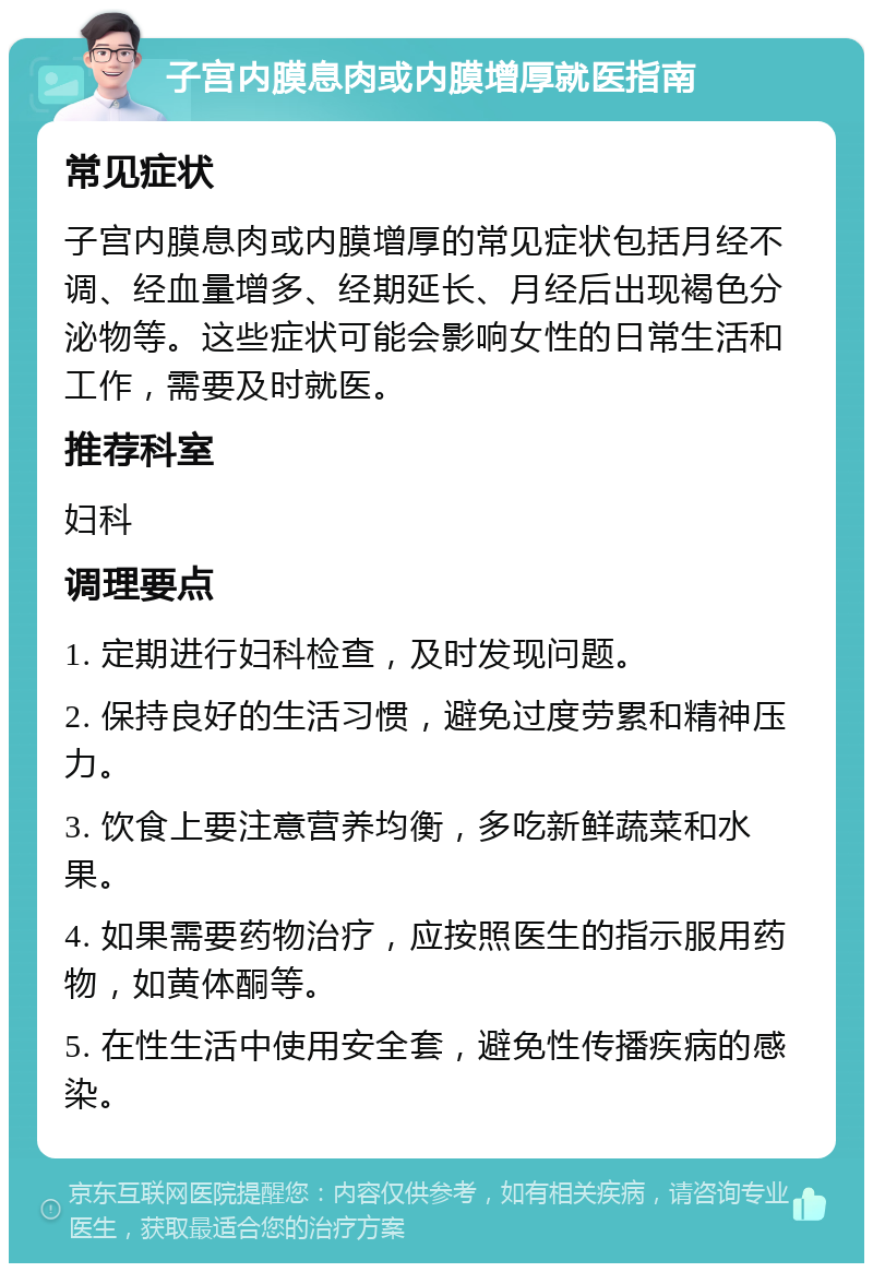 子宫内膜息肉或内膜增厚就医指南 常见症状 子宫内膜息肉或内膜增厚的常见症状包括月经不调、经血量增多、经期延长、月经后出现褐色分泌物等。这些症状可能会影响女性的日常生活和工作，需要及时就医。 推荐科室 妇科 调理要点 1. 定期进行妇科检查，及时发现问题。 2. 保持良好的生活习惯，避免过度劳累和精神压力。 3. 饮食上要注意营养均衡，多吃新鲜蔬菜和水果。 4. 如果需要药物治疗，应按照医生的指示服用药物，如黄体酮等。 5. 在性生活中使用安全套，避免性传播疾病的感染。