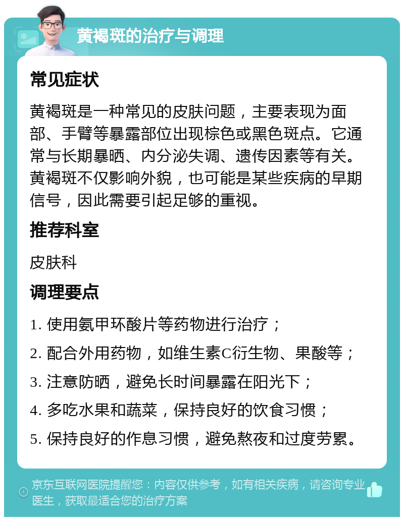 黄褐斑的治疗与调理 常见症状 黄褐斑是一种常见的皮肤问题，主要表现为面部、手臂等暴露部位出现棕色或黑色斑点。它通常与长期暴晒、内分泌失调、遗传因素等有关。黄褐斑不仅影响外貌，也可能是某些疾病的早期信号，因此需要引起足够的重视。 推荐科室 皮肤科 调理要点 1. 使用氨甲环酸片等药物进行治疗； 2. 配合外用药物，如维生素C衍生物、果酸等； 3. 注意防晒，避免长时间暴露在阳光下； 4. 多吃水果和蔬菜，保持良好的饮食习惯； 5. 保持良好的作息习惯，避免熬夜和过度劳累。