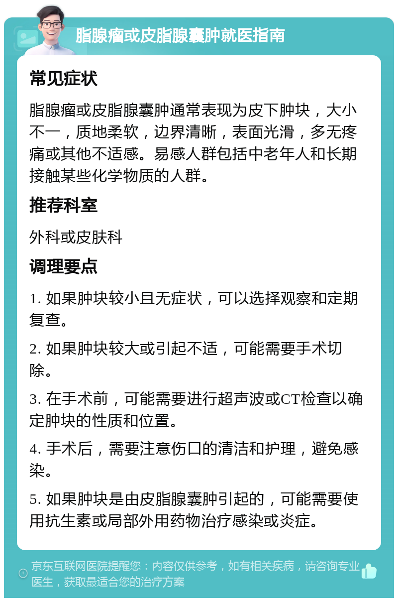 脂腺瘤或皮脂腺囊肿就医指南 常见症状 脂腺瘤或皮脂腺囊肿通常表现为皮下肿块，大小不一，质地柔软，边界清晰，表面光滑，多无疼痛或其他不适感。易感人群包括中老年人和长期接触某些化学物质的人群。 推荐科室 外科或皮肤科 调理要点 1. 如果肿块较小且无症状，可以选择观察和定期复查。 2. 如果肿块较大或引起不适，可能需要手术切除。 3. 在手术前，可能需要进行超声波或CT检查以确定肿块的性质和位置。 4. 手术后，需要注意伤口的清洁和护理，避免感染。 5. 如果肿块是由皮脂腺囊肿引起的，可能需要使用抗生素或局部外用药物治疗感染或炎症。